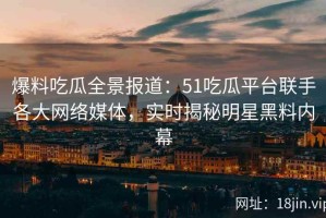 爆料吃瓜全景报道：51吃瓜平台联手各大网络媒体，实时揭秘明星黑料内幕