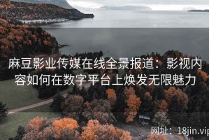 麻豆影业传媒在线全景报道：影视内容如何在数字平台上焕发无限魅力