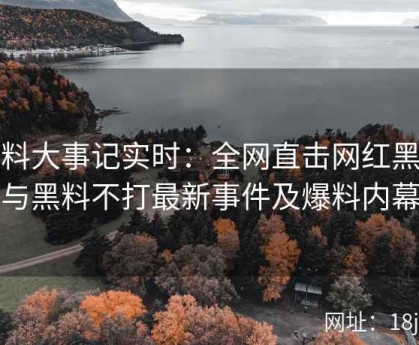 黑料大事记实时：全网直击网红黑料与黑料不打最新事件及爆料内幕