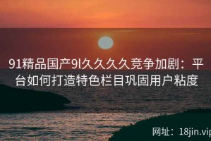 91精品国产9l久久久久竞争加剧：平台如何打造特色栏目巩固用户粘度