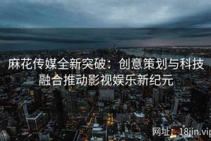麻花传媒全新突破：创意策划与科技融合推动影视娱乐新纪元