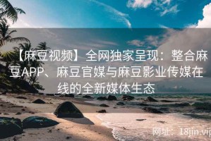 【麻豆视频】全网独家呈现：整合麻豆APP、麻豆官媒与麻豆影业传媒在线的全新媒体生态