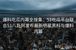 爆料吃瓜内幕全搜集：51吃瓜平台联合51八卦网发布最新明星黑料与爆料内幕
