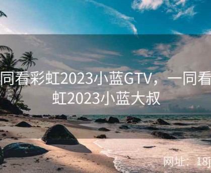 一同看彩虹2023小蓝GTV，一同看彩虹2023小蓝大叔