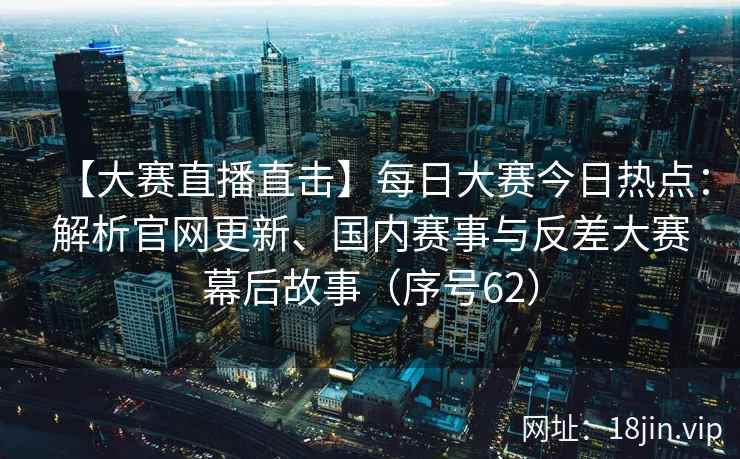 【大赛直播直击】每日大赛今日热点：解析官网更新、国内赛事与反差大赛幕后故事（序号62）