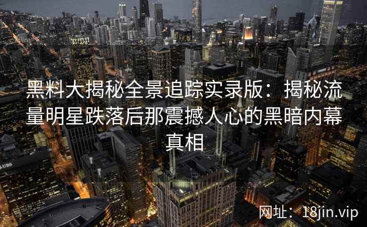 黑料大揭秘全景追踪实录版：揭秘流量明星跌落后那震撼人心的黑暗内幕真相