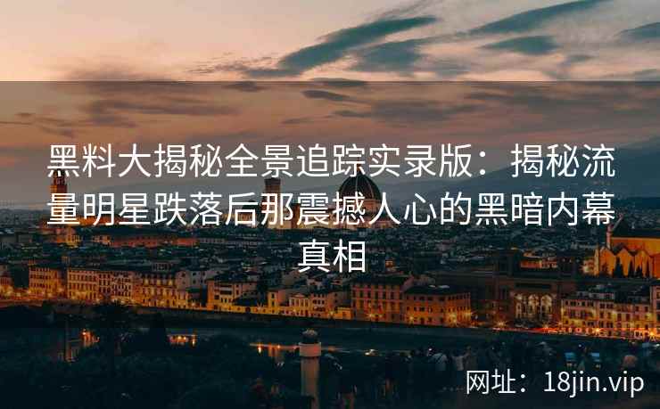 黑料大揭秘全景追踪实录版：揭秘流量明星跌落后那震撼人心的黑暗内幕真相