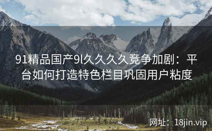 91精品国产9l久久久久竞争加剧：平台如何打造特色栏目巩固用户粘度