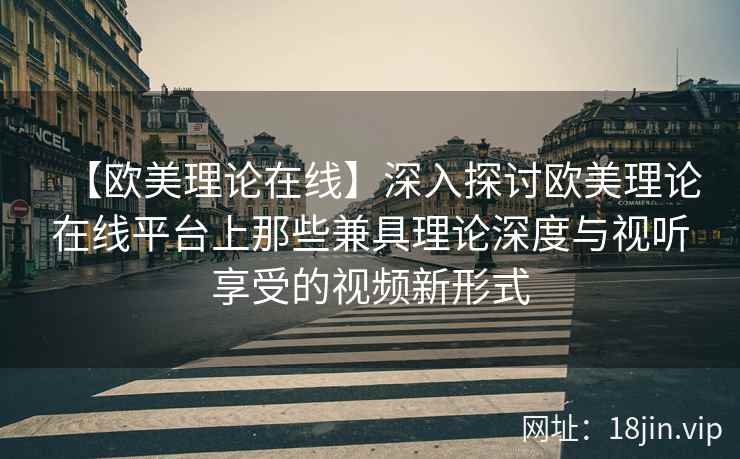 【欧美理论在线】深入探讨欧美理论在线平台上那些兼具理论深度与视听享受的视频新形式