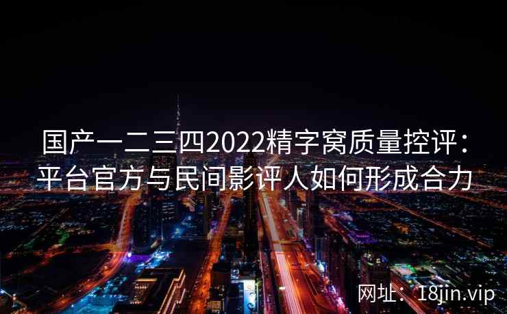 国产一二三四2022精字窝质量控评：平台官方与民间影评人如何形成合力