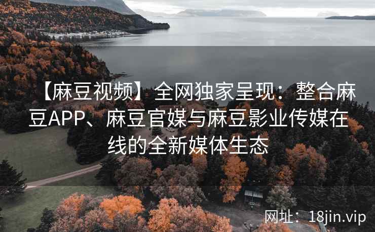 【麻豆视频】全网独家呈现：整合麻豆APP、麻豆官媒与麻豆影业传媒在线的全新媒体生态
