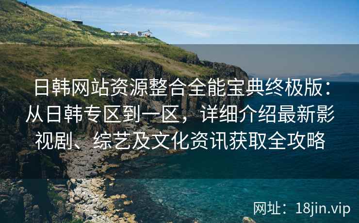 日韩网站资源整合全能宝典终极版：从日韩专区到一区，详细介绍最新影视剧、综艺及文化资讯获取全攻略
