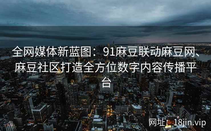 全网媒体新蓝图：91麻豆联动麻豆网、麻豆社区打造全方位数字内容传播平台
