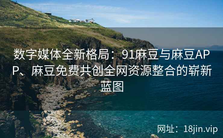 数字媒体全新格局：91麻豆与麻豆APP、麻豆免费共创全网资源整合的崭新蓝图