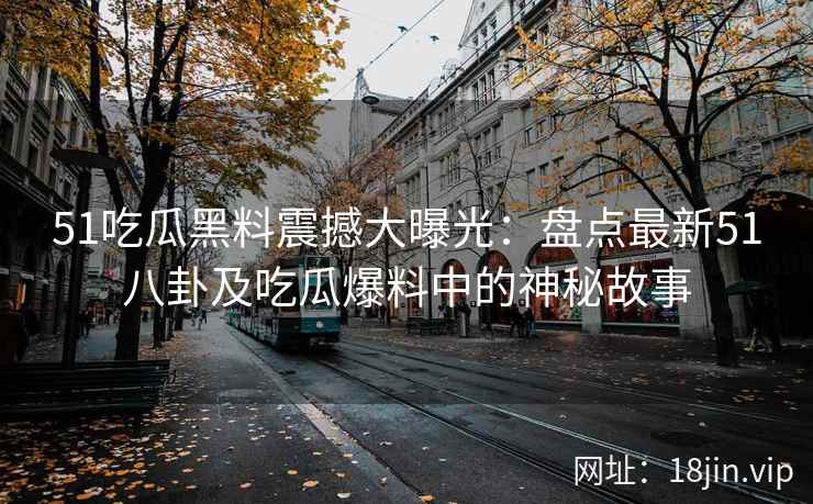 51吃瓜黑料震撼大曝光：盘点最新51八卦及吃瓜爆料中的神秘故事