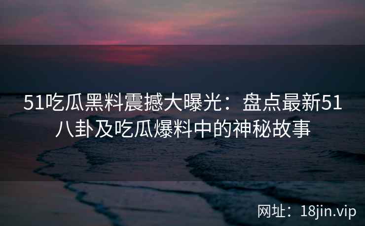 51吃瓜黑料震撼大曝光：盘点最新51八卦及吃瓜爆料中的神秘故事