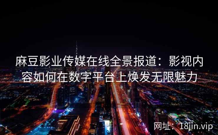麻豆影业传媒在线全景报道：影视内容如何在数字平台上焕发无限魅力