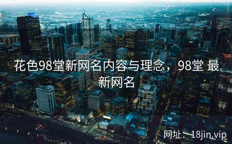 花色98堂新网名内容与理念，98堂 最新网名