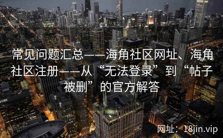 常见问题汇总——海角社区网址、海角社区注册——从“无法登录”到“帖子被删”的官方解答