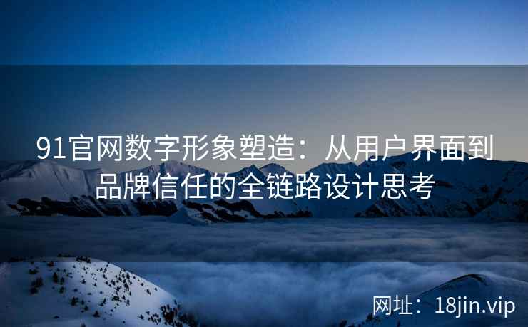 91官网数字形象塑造：从用户界面到品牌信任的全链路设计思考