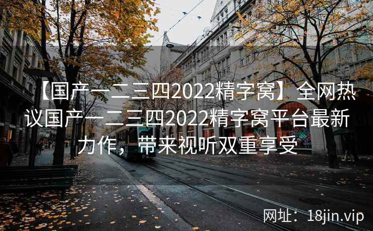 【国产一二三四2022精字窝】全网热议国产一二三四2022精字窝平台最新力作，带来视听双重享受