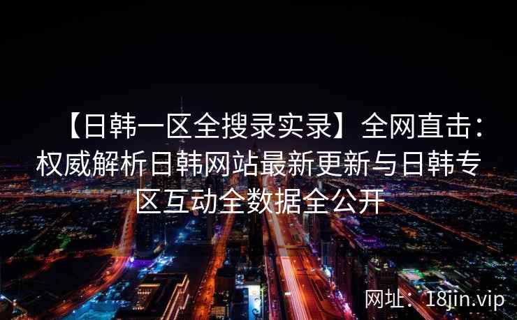 【日韩一区全搜录实录】全网直击：权威解析日韩网站最新更新与日韩专区互动全数据全公开