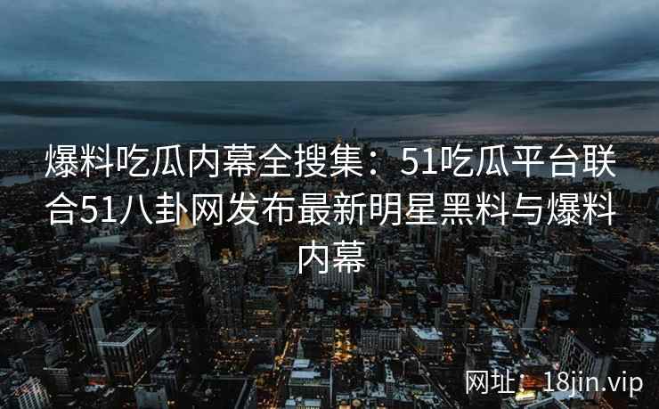 爆料吃瓜内幕全搜集：51吃瓜平台联合51八卦网发布最新明星黑料与爆料内幕