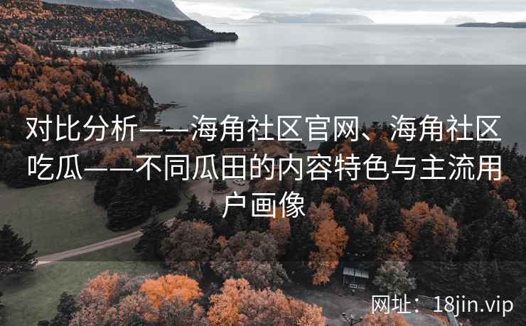 对比分析——海角社区官网、海角社区吃瓜——不同瓜田的内容特色与主流用户画像