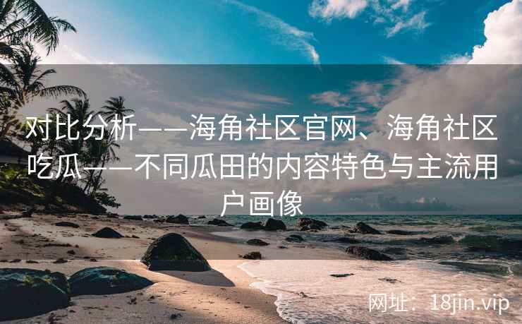 对比分析——海角社区官网、海角社区吃瓜——不同瓜田的内容特色与主流用户画像