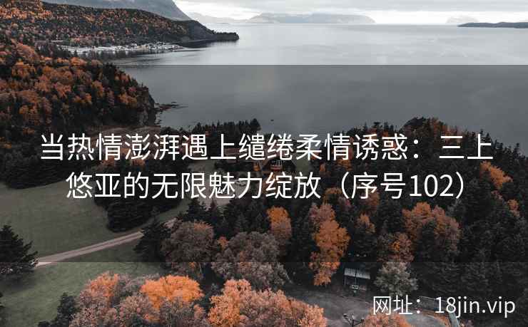当热情澎湃遇上缱绻柔情诱惑：三上悠亚的无限魅力绽放（序号102）