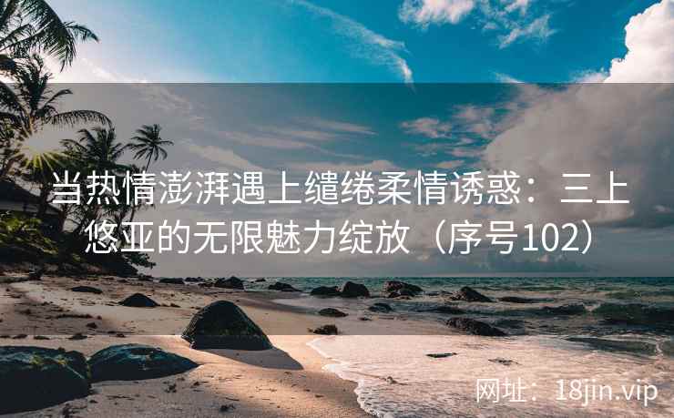 当热情澎湃遇上缱绻柔情诱惑：三上悠亚的无限魅力绽放（序号102）