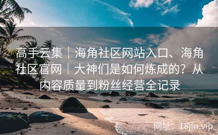 高手云集｜海角社区网站入口、海角社区官网｜大神们是如何炼成的？从内容质量到粉丝经营全记录