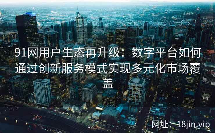 91网用户生态再升级：数字平台如何通过创新服务模式实现多元化市场覆盖