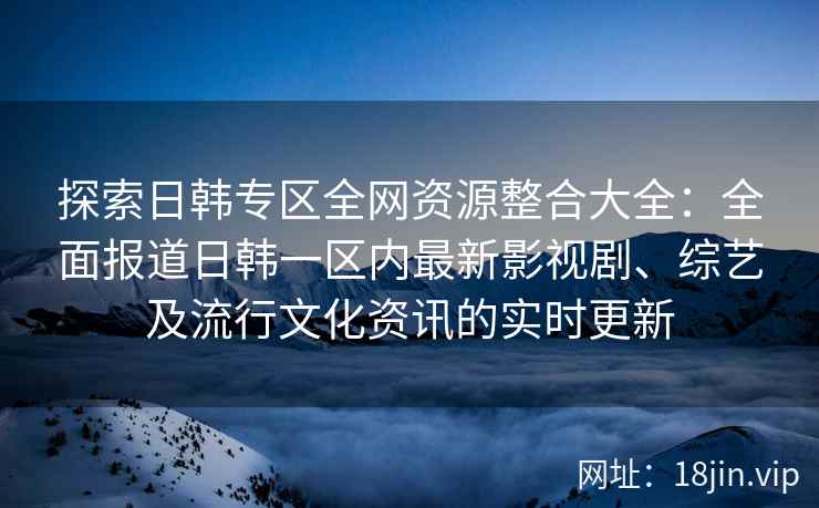 探索日韩专区全网资源整合大全：全面报道日韩一区内最新影视剧、综艺及流行文化资讯的实时更新