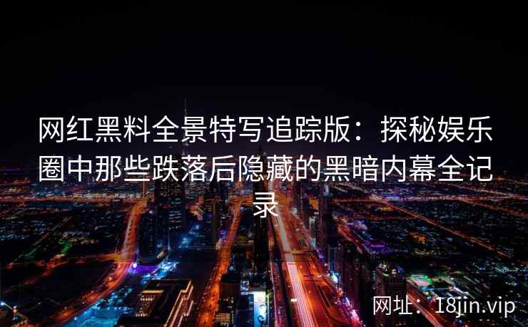 网红黑料全景特写追踪版：探秘娱乐圈中那些跌落后隐藏的黑暗内幕全记录
