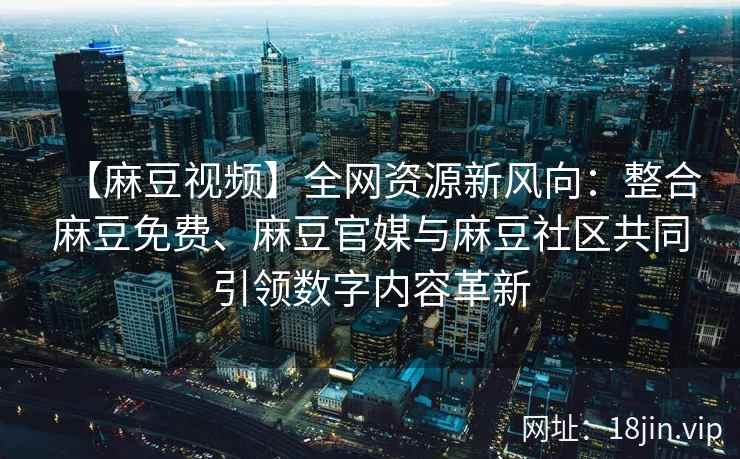 【麻豆视频】全网资源新风向：整合麻豆免费、麻豆官媒与麻豆社区共同引领数字内容革新
