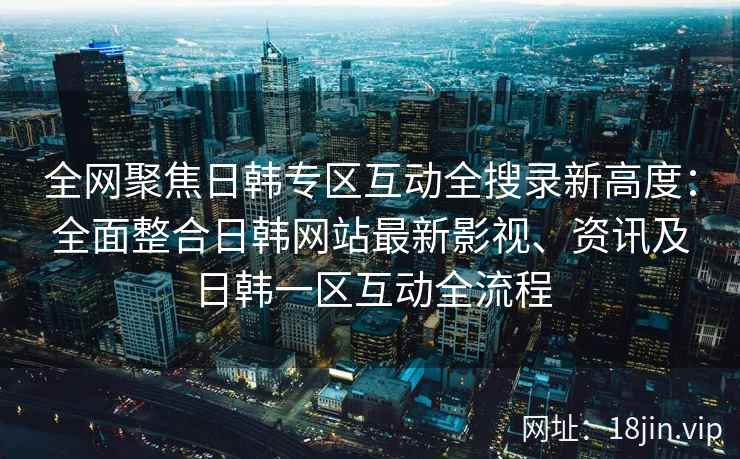 全网聚焦日韩专区互动全搜录新高度：全面整合日韩网站最新影视、资讯及日韩一区互动全流程