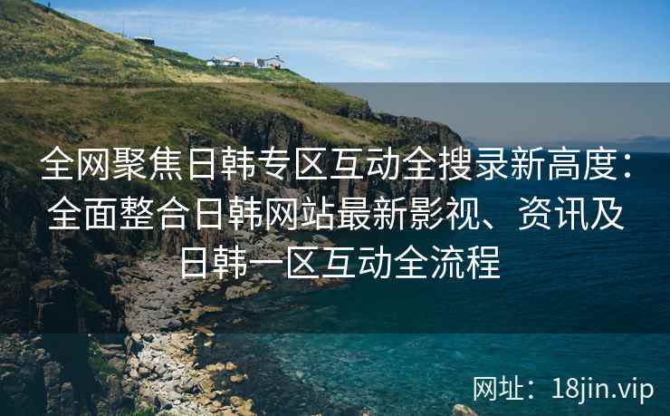 全网聚焦日韩专区互动全搜录新高度：全面整合日韩网站最新影视、资讯及日韩一区互动全流程
