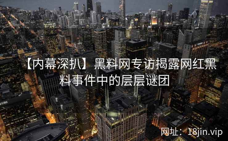 【内幕深扒】黑料网专访揭露网红黑料事件中的层层谜团